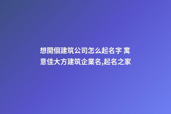 想開個建筑公司怎么起名字 寓意佳大方建筑企業名,起名之家-第1張-公司起名-玄機派